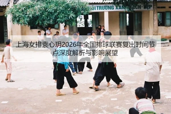 上海女排袁心玥2026年全国排球联赛复出时间节点深度解析与影响展望