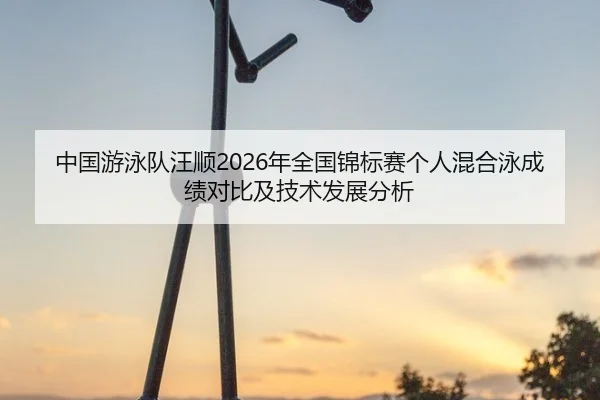 中国游泳队汪顺2026年全国锦标赛个人混合泳成绩对比及技术发展分析