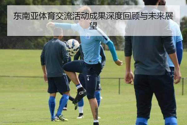 东南亚体育交流活动成果深度回顾与未来展望